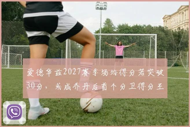 爱德华兹2027赛季场均得分若突破30分，或成乔丹后首个分卫得分王