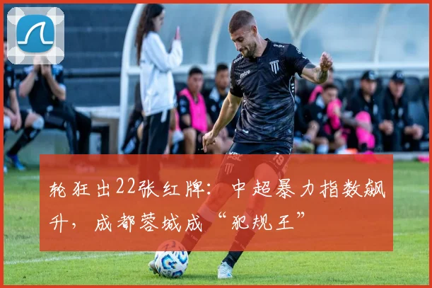 轮狂出22张红牌：中超暴力指数飙升，成都蓉城成“犯规王”