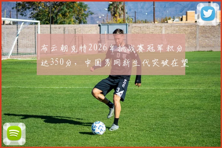 布云朝克特2026年挑战赛冠军积分达350分,中国男网新生代突破在望