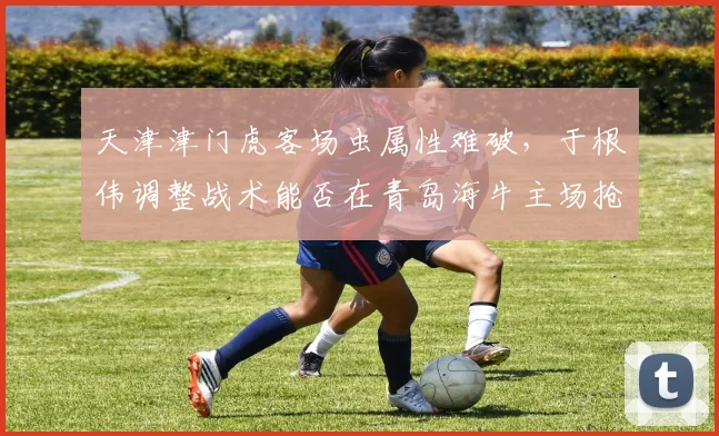 天津津门虎客场虫属性难破,于根伟调整战术能否在青岛海牛主场抢分?