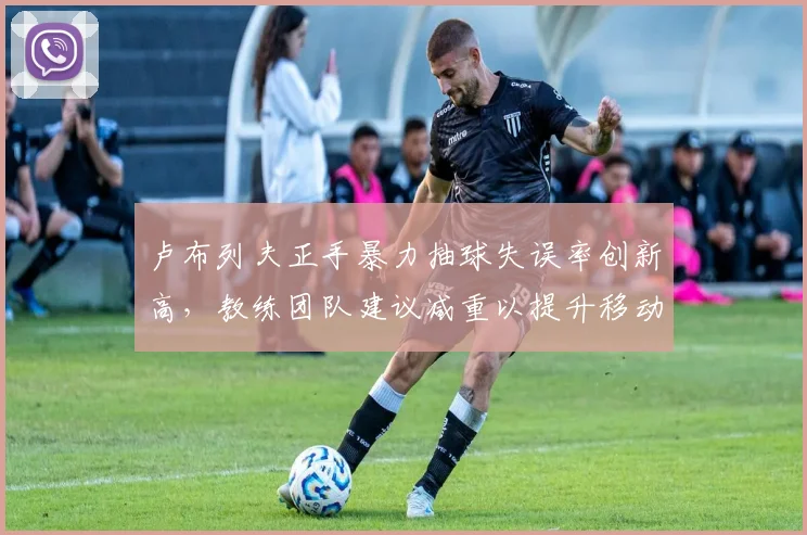 卢布列夫正手暴力抽球失误率创新高，教练团队建议减重以提升移动能力